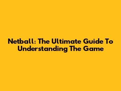 Netball: The Ultimate Guide To Understanding The Game