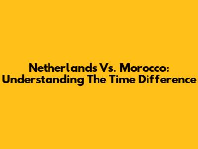Netherlands Vs. Morocco: Understanding The Time Difference