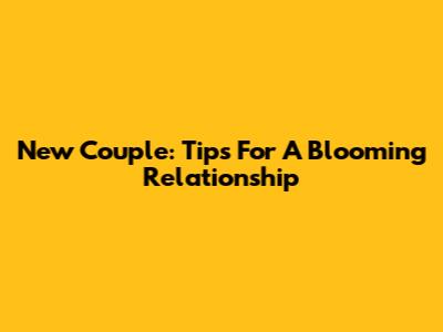 New Couple: Tips For A Blooming Relationship
