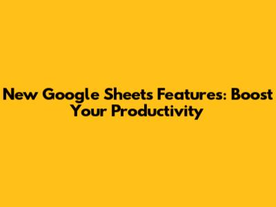 New Google Sheets Features: Boost Your Productivity