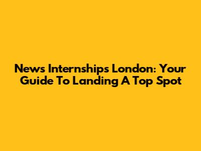 News Internships London: Your Guide To Landing A Top Spot