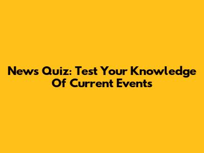 News Quiz: Test Your Knowledge Of Current Events