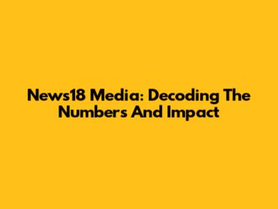 News18 Media: Decoding The Numbers And Impact