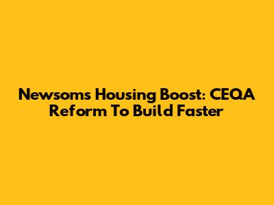 Newsom's Housing Boost: CEQA Reform To Build Faster