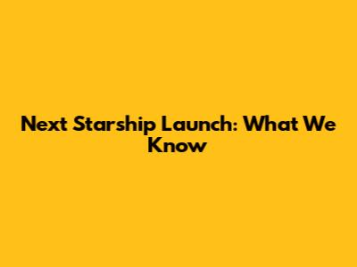 Next Starship Launch: What We Know