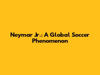 Neymar Jr.: A Global Soccer Phenomenon