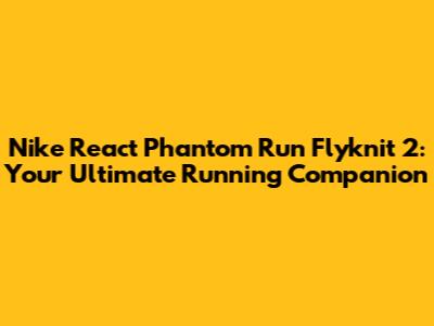 Nike React Phantom Run Flyknit 2: Your Ultimate Running Companion