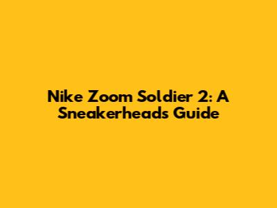 Nike Zoom Soldier 2: A Sneakerhead's Guide
