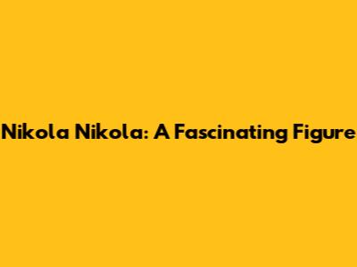 Nikola Nikola: A Fascinating Figure