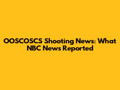OOSCOSCS Shooting News: What NBC News Reported