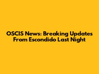 OSCIS News: Breaking Updates From Escondido Last Night