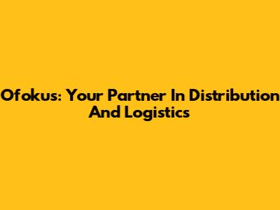 Ofokus: Your Partner In Distribution And Logistics