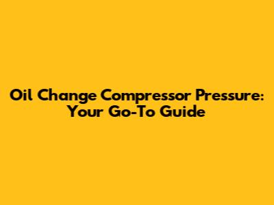 Oil Change Compressor Pressure: Your Go-To Guide