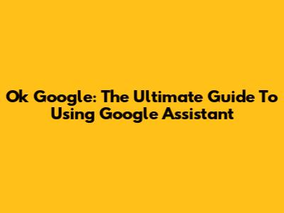 Ok Google: The Ultimate Guide To Using Google Assistant