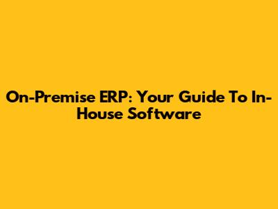 On-Premise ERP: Your Guide To In-House Software