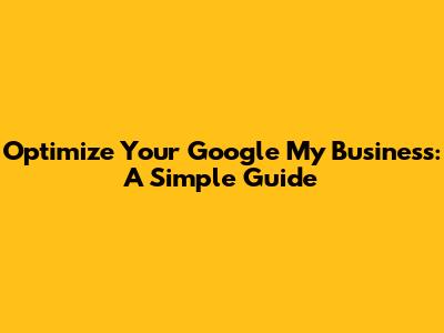Optimize Your Google My Business: A Simple Guide