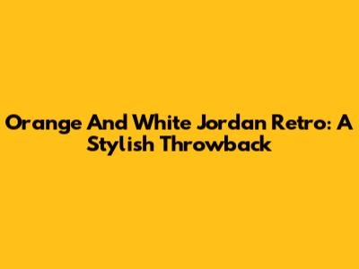 Orange And White Jordan Retro: A Stylish Throwback