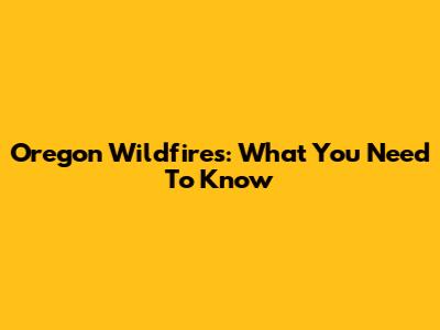Oregon Wildfires: What You Need To Know