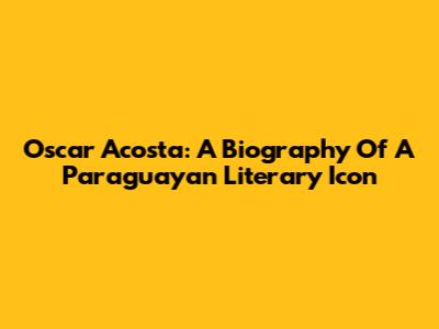 Oscar Acosta: A Biography Of A Paraguayan Literary Icon