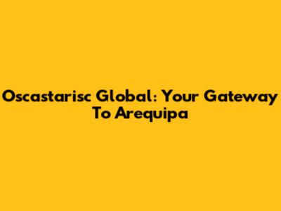 Oscastarisc Global: Your Gateway To Arequipa