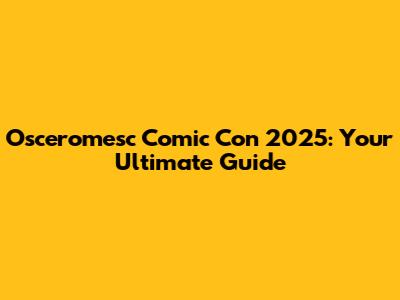Osceromesc Comic Con 2025: Your Ultimate Guide