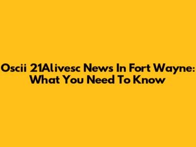 Oscii 21Alivesc News In Fort Wayne: What You Need To Know