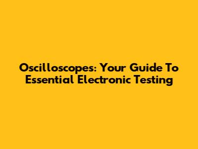 Oscilloscopes: Your Guide To Essential Electronic Testing
