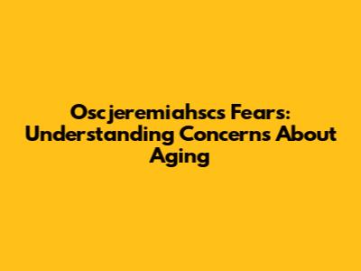 Oscjeremiahsc's Fears: Understanding Concerns About Aging