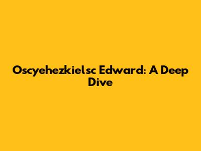 Oscyehezkielsc Edward: A Deep Dive