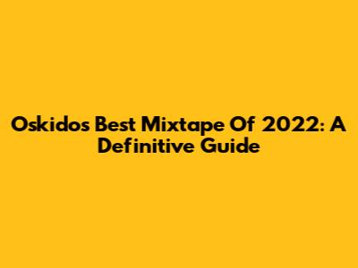 Oskido's Best Mixtape Of 2022: A Definitive Guide