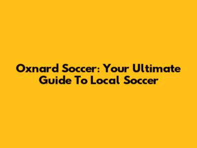 Oxnard Soccer: Your Ultimate Guide To Local Soccer