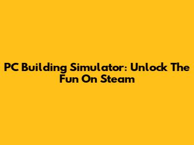 PC Building Simulator: Unlock The Fun On Steam