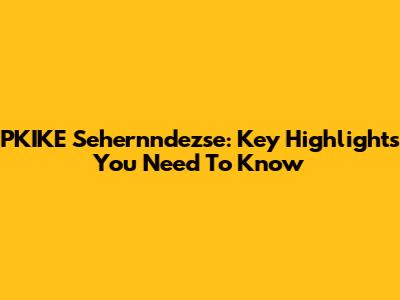 PKIKE Sehernndezse: Key Highlights You Need To Know