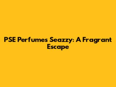 PSE Perfumes Seazzy: A Fragrant Escape