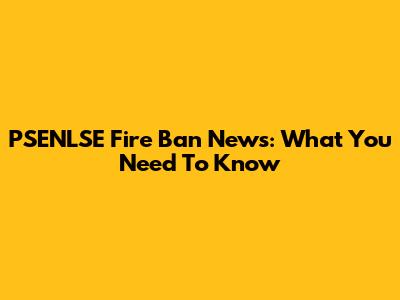 PSENLSE Fire Ban News: What You Need To Know