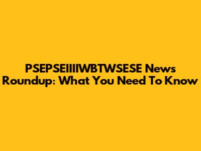 PSEPSEIIIIWBTWSESE News Roundup: What You Need To Know