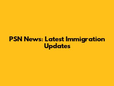 PSN News: Latest Immigration Updates