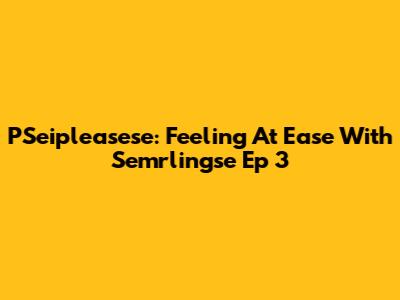 PSeipleasese: Feeling At Ease With Semrlingse Ep 3