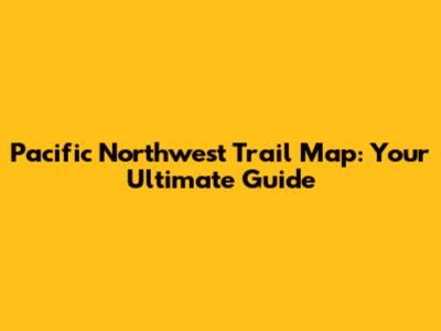 Pacific Northwest Trail Map: Your Ultimate Guide