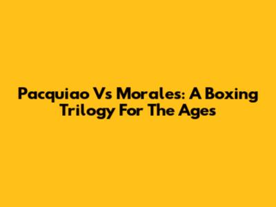 Pacquiao Vs Morales: A Boxing Trilogy For The Ages