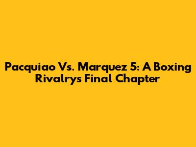 Pacquiao Vs. Marquez 5: A Boxing Rivalry's Final Chapter