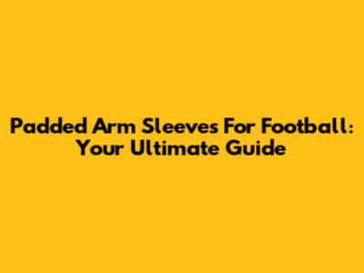 Padded Arm Sleeves For Football: Your Ultimate Guide