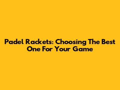 Padel Rackets: Choosing The Best One For Your Game