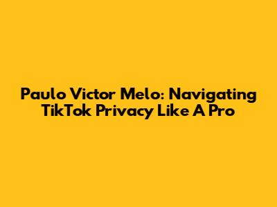 Paulo Victor Melo: Navigating TikTok Privacy Like A Pro