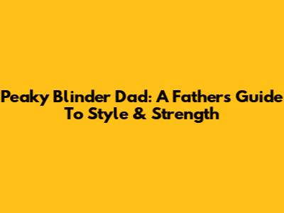 Peaky Blinder Dad: A Father's Guide To Style & Strength