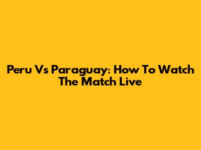Peru Vs Paraguay: How To Watch The Match Live