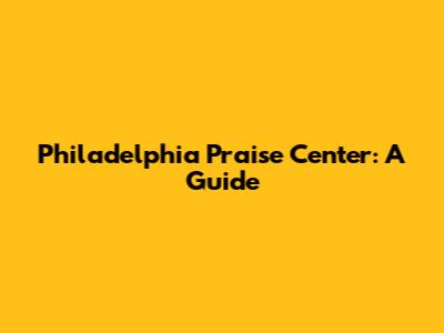 Philadelphia Praise Center: A Guide