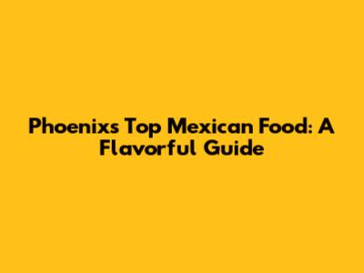 Phoenix's Top Mexican Food: A Flavorful Guide