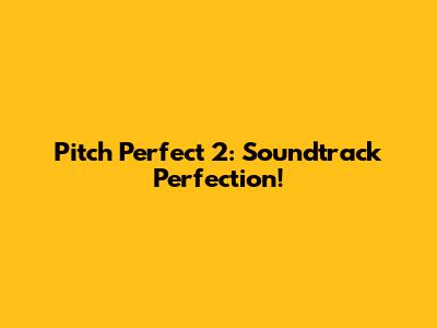 Pitch Perfect 2: Soundtrack Perfection!