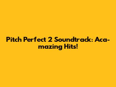 Pitch Perfect 2 Soundtrack: Aca-mazing Hits!